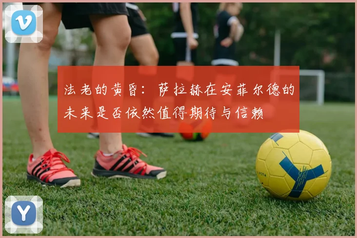 法老的黄昏：萨拉赫在安菲尔德的未来是否依然值得期待与信赖