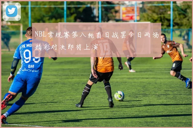 NBL常规赛第八轮首日战罢今日两场精彩对决即将上演