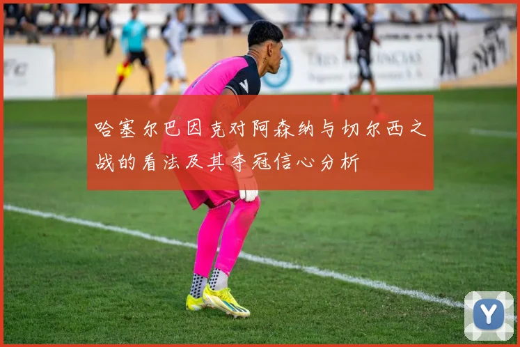 哈塞尔巴因克对阿森纳与切尔西之战的看法及其夺冠信心分析