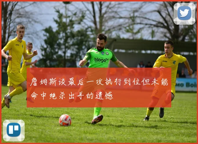 詹姆斯谈最后一攻执行到位但未能命中绝杀出手的遗憾