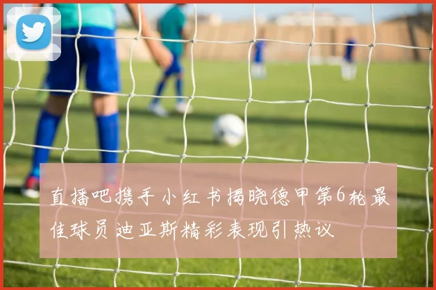 直播吧携手小红书揭晓德甲第6轮最佳球员迪亚斯精彩表现引热议