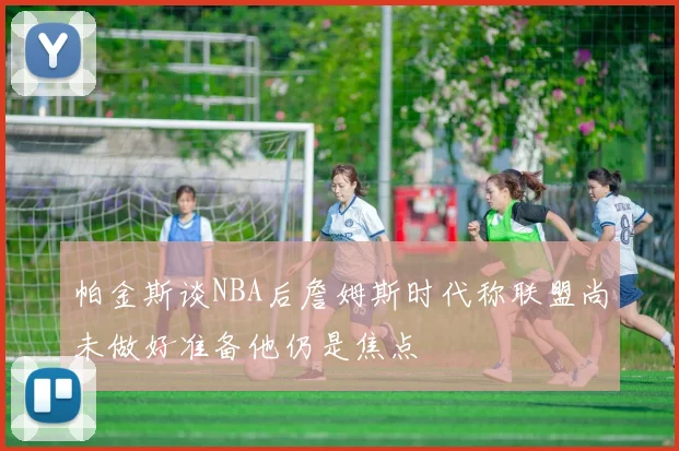 帕金斯谈NBA后詹姆斯时代称联盟尚未做好准备他仍是焦点