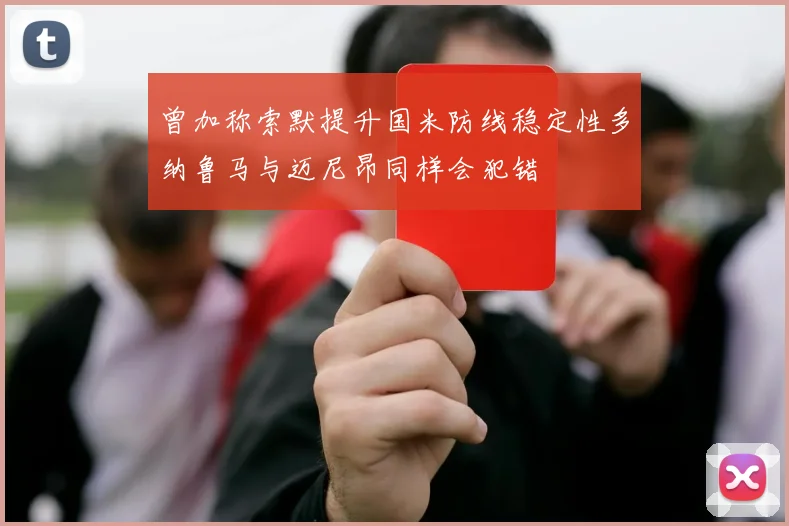 曾加称索默提升国米防线稳定性多纳鲁马与迈尼昂同样会犯错