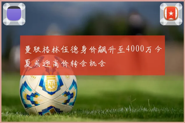 曼联格林伍德身价飙升至4000万今夏或迎高价转会机会