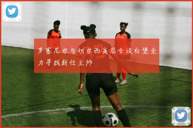 罗塞尼尔与切尔西高层会谈白堡全力寻找新任主帅