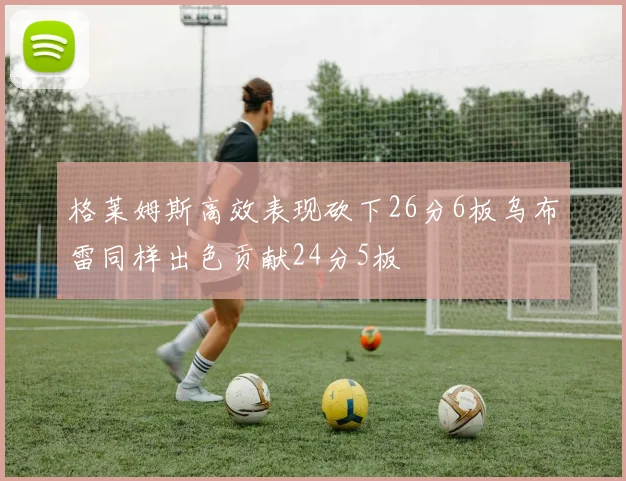 格莱姆斯高效表现砍下26分6板乌布雷同样出色贡献24分5板