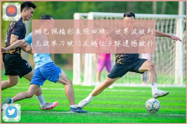 姆巴佩精彩表现回顾：世界波被判无效单刀破门反越位点球遗憾被扑救