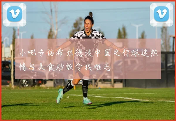 小吧专访希尔德谈中国之行球迷热情与美食炒饭令我难忘