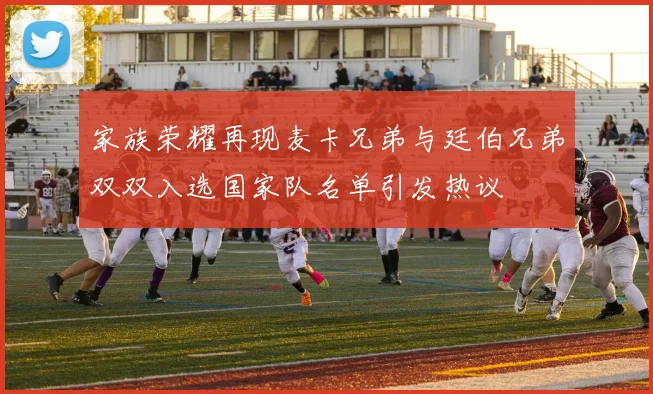 家族荣耀再现麦卡兄弟与廷伯兄弟双双入选国家队名单引发热议