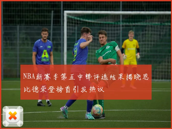NBA新赛季第五中锋评选结果揭晓恩比德荣登榜首引发热议