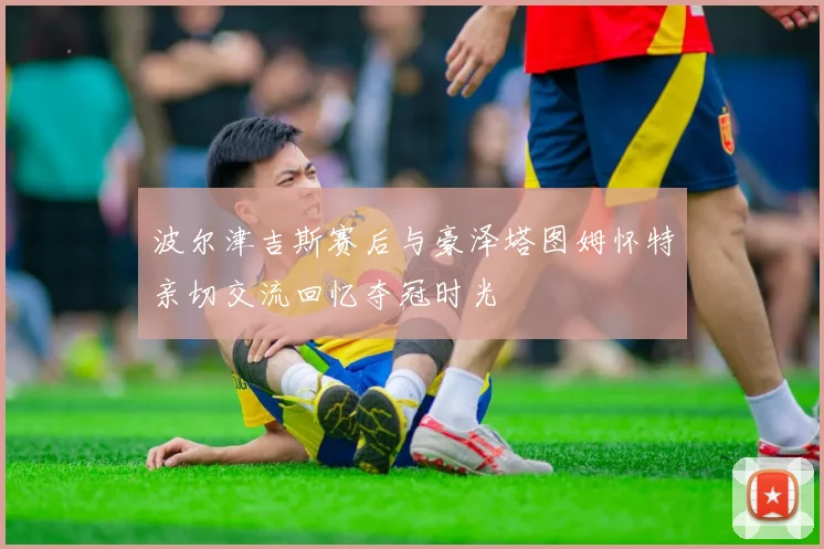 波尔津吉斯赛后与豪泽塔图姆怀特亲切交流回忆夺冠时光