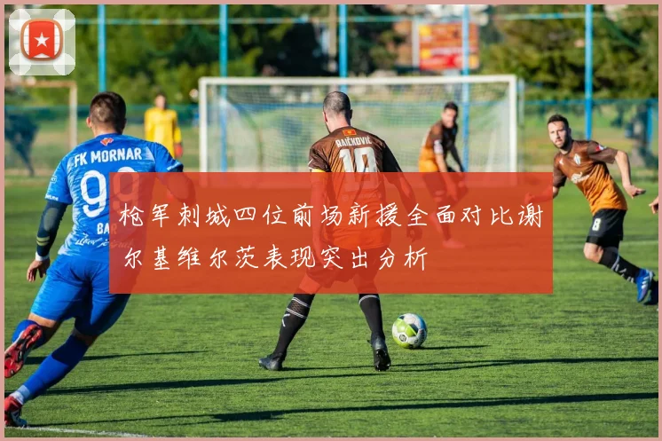 枪军刺城四位前场新援全面对比谢尔基维尔茨表现突出分析