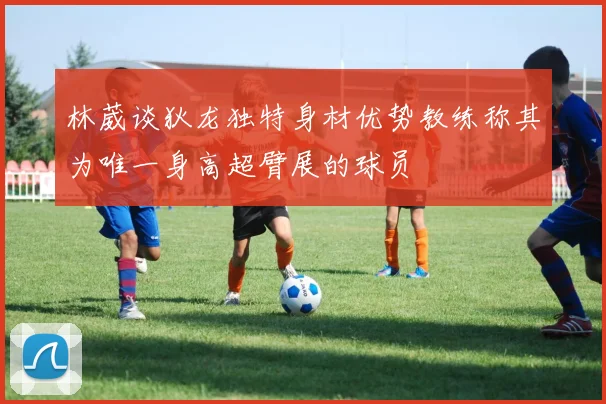 林葳谈狄龙独特身材优势教练称其为唯一身高超臂展的球员
