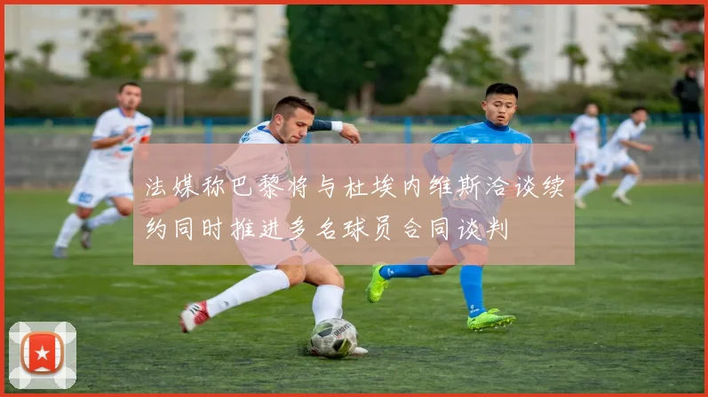 法媒称巴黎将与杜埃内维斯洽谈续约同时推进多名球员合同谈判