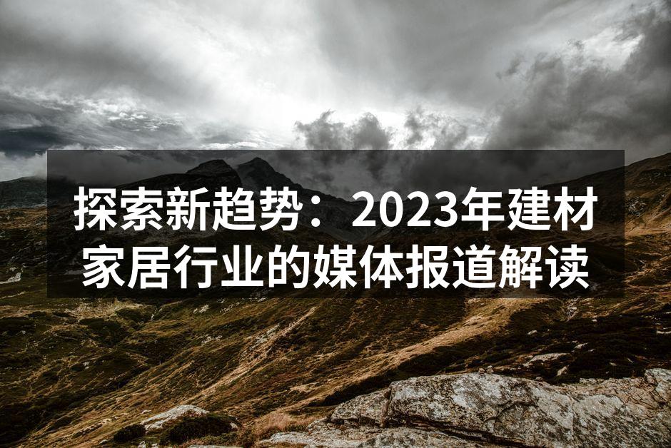 探索新趋势：2023年建材家居行业的媒体报道解读